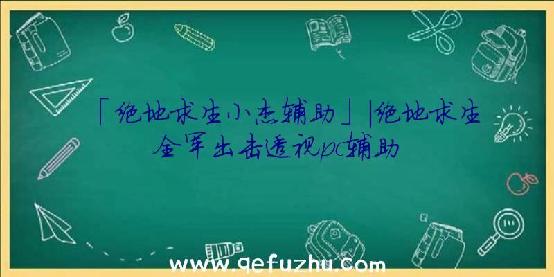 「绝地求生小杰辅助」|绝地求生全军出击透视pc辅助